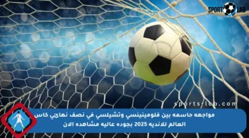 مواجهة حاسمة بين فلومينينسي وتشيلسي في نصف نهائي كأس العالم للأندية 2025 بجودة عالية مشاهدة الآن